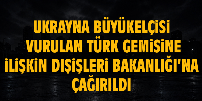 Ukrayna Büyükelçisi, vurulan Türk gemisine ilişkin Dışişleri Bakanlığı’na çağırıldı