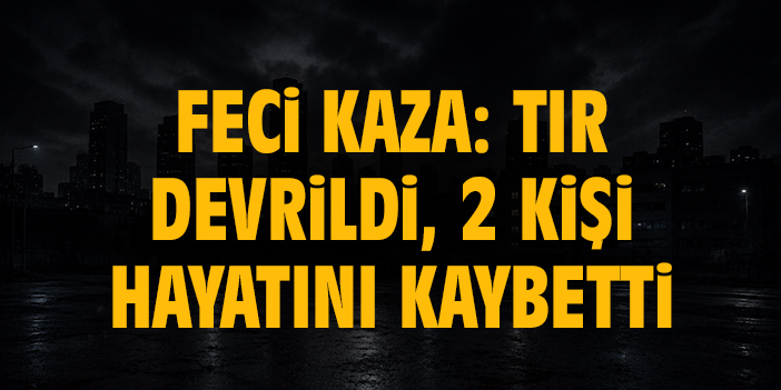 Feci kaza: Tır devrildi, 2 kişi hayatını kaybetti