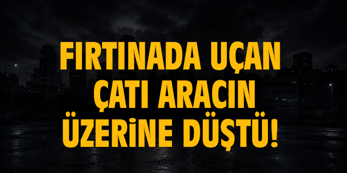 Fırtınada uçan çatı aracın üzerine düştü!