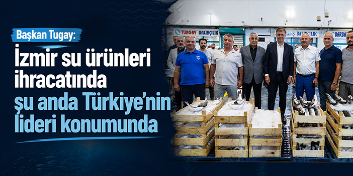 Başkan Tugay:  İzmir su ürünleri ihracatında şu anda Türkiye’nin lideri konumunda