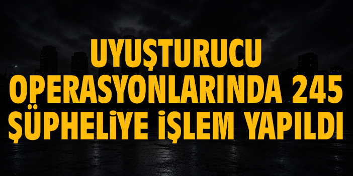 Uyuşturucu operasyonlarında 245 şüpheliye işlem yapıldı