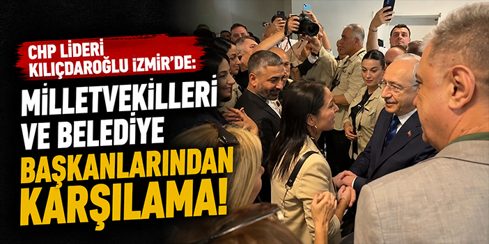 CHP Lideri Kılıçdaroğlu İzmir’de: Milletvekilleri ve belediye başkanlarından karşılama!
