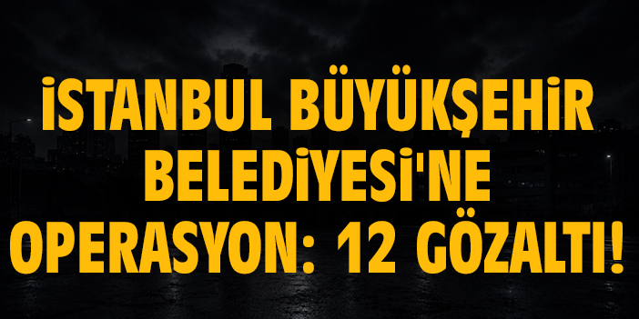 İstanbul Büyükşehir Belediyesi'ne operasyon: 12 gözaltı!