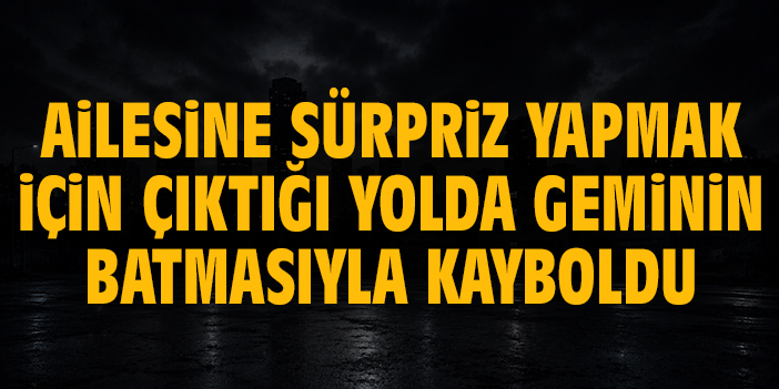 Ailesine sürpriz yapmak için çıktığı yolda geminin batmasıyla kayboldu
