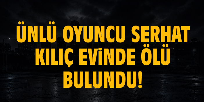 Ünlü oyuncu Serhat Kılıç evinde ölü bulundu!