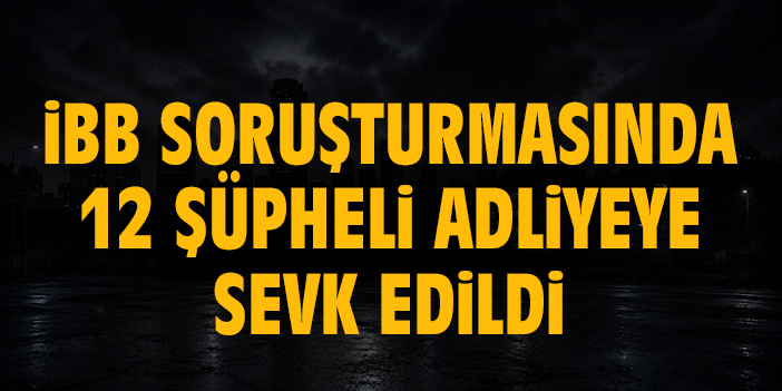 İBB soruşturmasında 12 şüpheli adliyeye sevk edildi