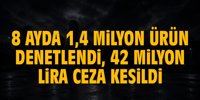 8 ayda 1,4 milyon ürün denetlendi, 42 milyon lira ceza kesildi