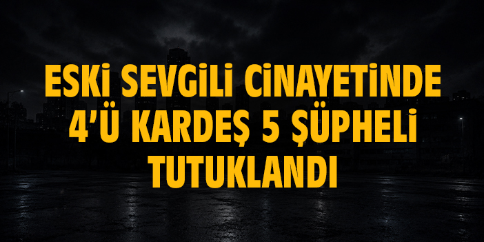 Eski sevgili cinayetinde 4’ü kardeş 5 şüpheli tutuklandı