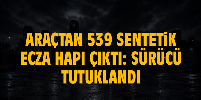 Araçtan 539 sentetik ecza hapı çıktı: Sürücü tutuklandı