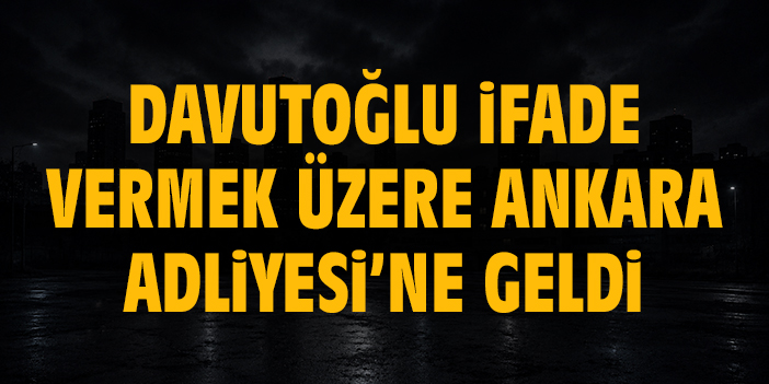 Davutoğlu ifade vermek üzere Ankara Adliyesi’ne geldi