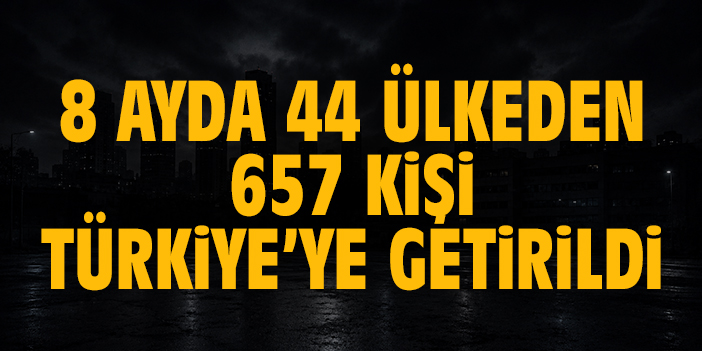 8 ayda 44 ülkeden 657 kişi Türkiye’ye getirildi