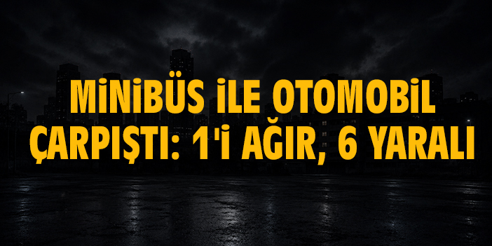 Minibüs ile otomobil çarpıştı: 1'i ağır, 6 yaralı
