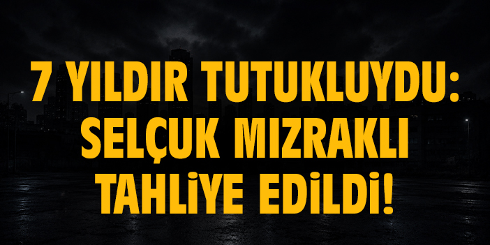 7 yıldır tutukluydu: Selçuk Mızraklı tahliye edildi!