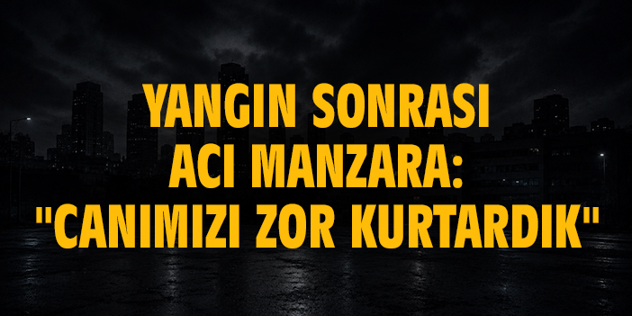 Yangın sonrası acı manzara: "Canımızı zor kurtardık"