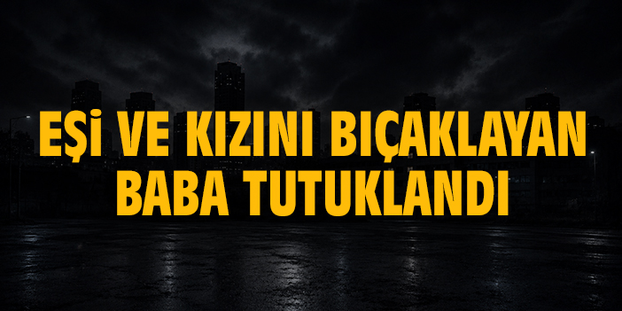 Eşi ve kızını bıçaklayan baba tutuklandı
