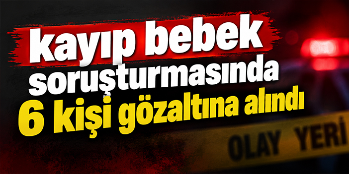 Kayıp bebek soruşturmasında 6 kişi gözaltına alındı