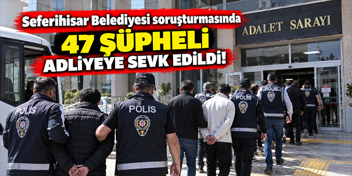 Seferihisar Belediyesi soruşturmasında 47 şüpheli adliyeye sevk edildi!