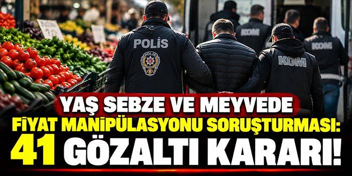 Yaş sebze ve meyvede fiyat manipülasyonu soruşturması: 41 gözaltı kararı!