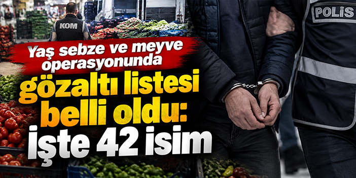 Yaş sebze ve meyve operasyonunda gözaltı listesi belli oldu: İşte 42 isim