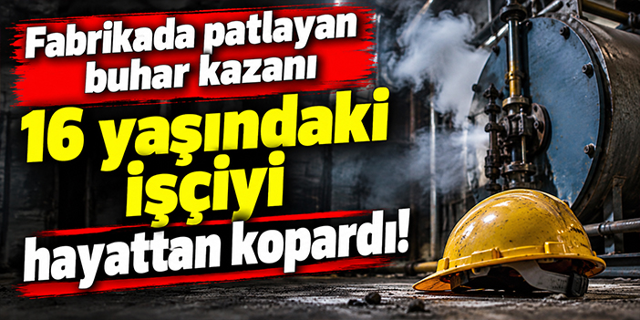 Fabrikada patlayan buhar kazanı 16 yaşındaki işçiyi hayattan kopardı!