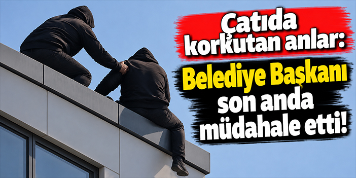 Çatıda korkutan anlar: Belediye Başkanı son anda müdahale etti!