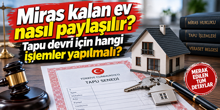 Miras kalan ev nasıl paylaşılır? Tapu devri için hangi işlemler yapılmalı?