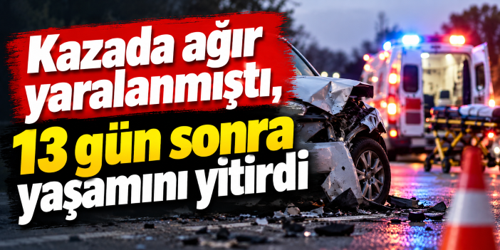 Kazada ağır yaralanmıştı, 13 gün sonra yaşamını yitirdi