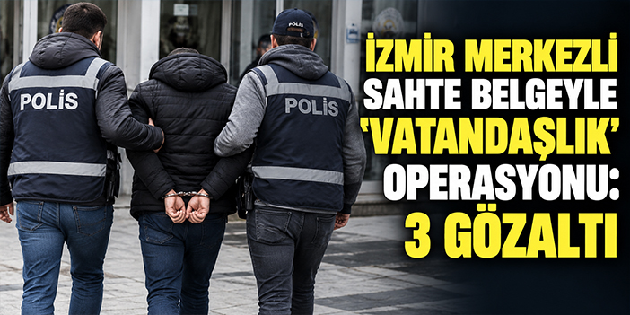 İzmir merkezli sahte belgeyle 'vatandaşlık' operasyonu: 3 gözaltı