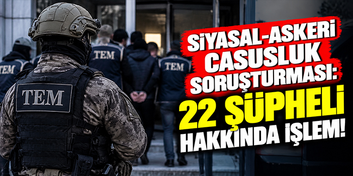 Siyasal-Askeri casusluk soruşturması: 22 şüpheli hakkında işlem!