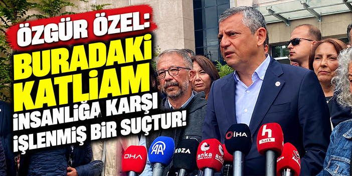 Özgür Özel: Buradaki katliam insanlığa karşı işlenmiş bir suçtur!