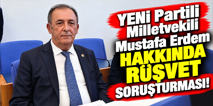 YENİ Partili Milletvekili Mustafa Erdem hakkında rüşvet soruşturması!