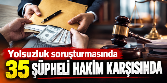 Yolsuzluk soruşturmasında 35 şüpheli hakim karşısında