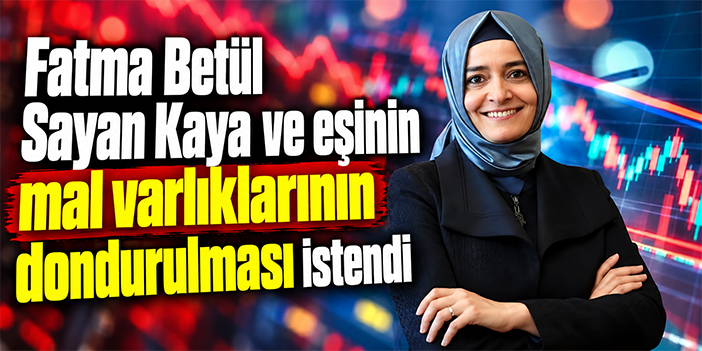 Fatma Betül Sayan Kaya ve eşinin mal varlıklarının dondurulması istendi