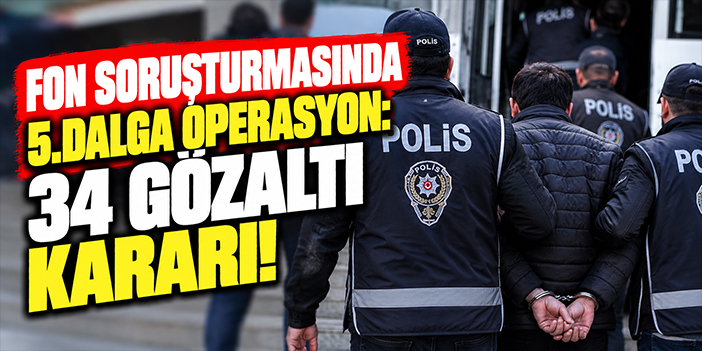 Fon soruşturmasında 5.dalga operasyon: 34 gözaltı kararı!