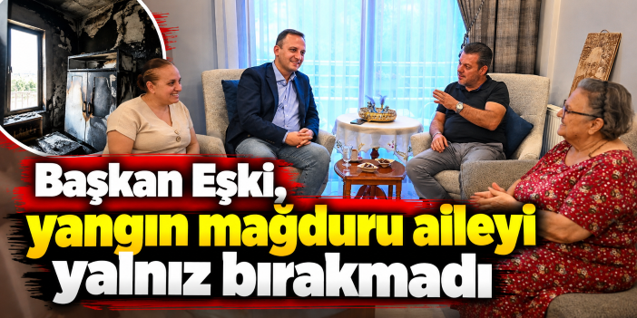 Başkan Eşki, yangın mağduru aileyi yalnız bırakmadı