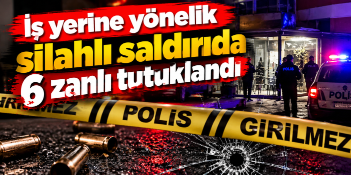 İş yerine yönelik silahlı saldırıda 6 zanlı tutuklandı