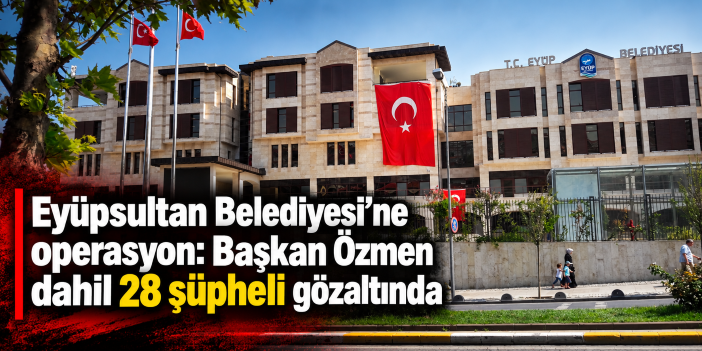 Eyüpsultan Belediyesi’ne operasyon: Başkan Özmen dahil 28 şüpheli gözaltında