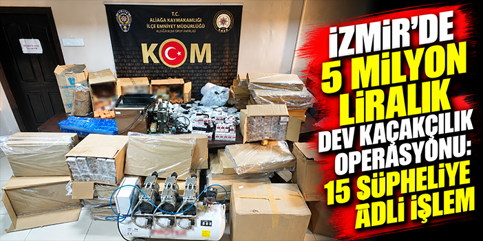 İzmir'de 5 milyon liralık dev kaçakçılık operasyonu: 15 şüpheliye adli işlem
