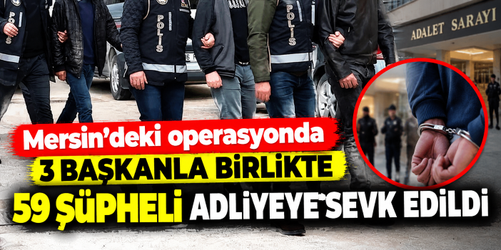 Mersin'deki operasyonda 3 başkanla birlikte 59 şüpheli adliyeye sevk edildi