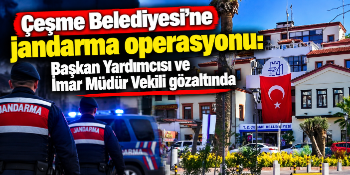 Çeşme Belediyesi'ne jandarma operasyonu: Başkan Yardımcısı ve İmar Müdür Vekili gözaltında