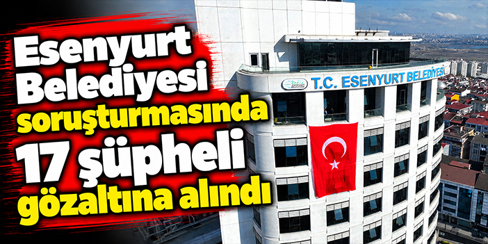 Esenyurt Belediyesi soruşturmasında 17 şüpheli gözaltına alındı