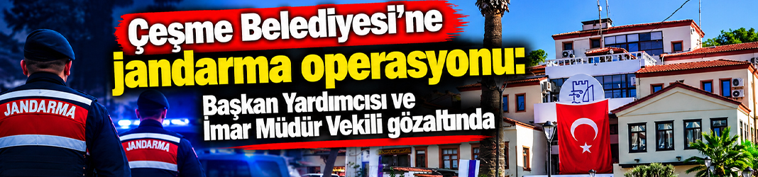 Çeşme Belediyesi'ne jandarma operasyonu: Başkan Yardımcısı ve İmar Müdür Vekili gözaltında