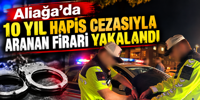 Aliağa’da 10 yıl hapis cezasıyla aranan firari yakalandı