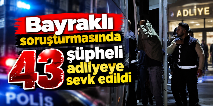 Bayraklı soruşturmasında 43 şüpheli adliyeye sevk edildi