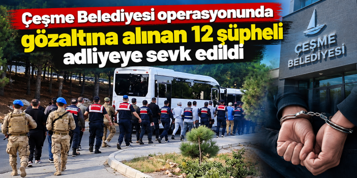 Çeşme Belediyesi operasyonunda gözaltına alınan 12 şüpheli adliyeye sevk edildi