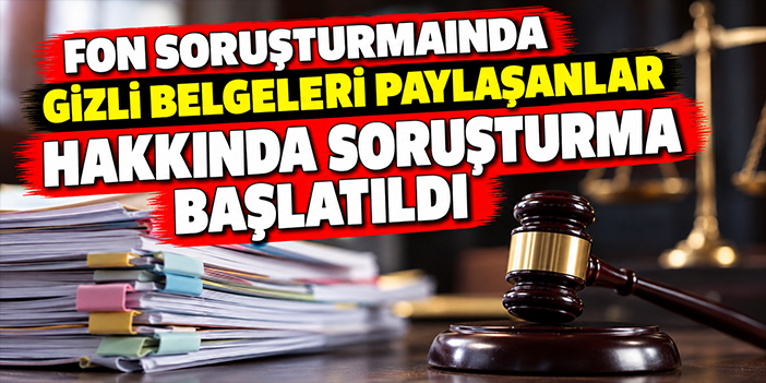 Fon soruşturmasında gizli belgeleri paylaşanlar hakkında soruşturma başlatıldı
