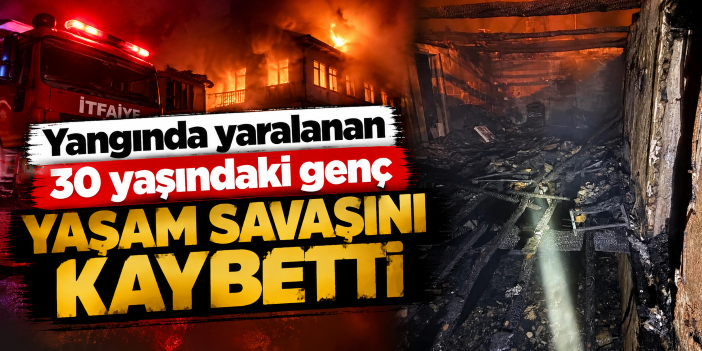 Yangında yaralanan 30 yaşındaki genç yaşam savaşını kaybetti
