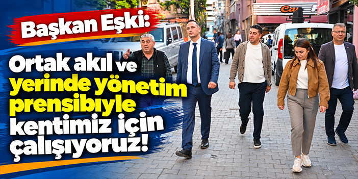 Başkan Eşki: Ortak akıl ve yerinde yönetim prensibiyle kentimiz için çalışıyoruz!