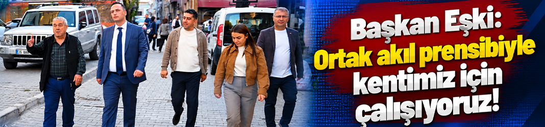 Başkan Eşki: Ortak akıl ve yerinde yönetim prensibiyle kentimiz için çalışıyoruz!