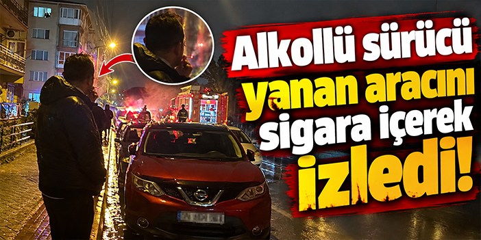 Alkollü sürücü yanan aracını sigara içerek izledi!